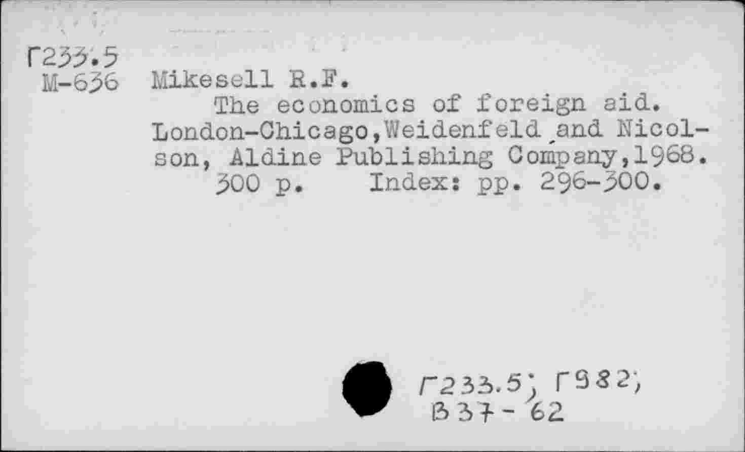 ﻿F235.5
M-636 Mikesell R.F.
The economics of foreign aid. London-Chicago,Weidenfeld ,and Nicol-son, Aldine Publishing Company,1968»
300 p. Index; pp. 296-300.